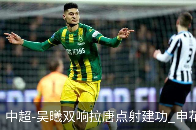 中超-吴曦双响拉唐点射建功 申花3-2浙江队迎两连胜