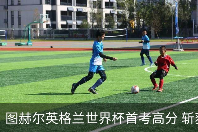 图赫尔英格兰世界杯首考高分 斩获7次绝佳机会22射11正